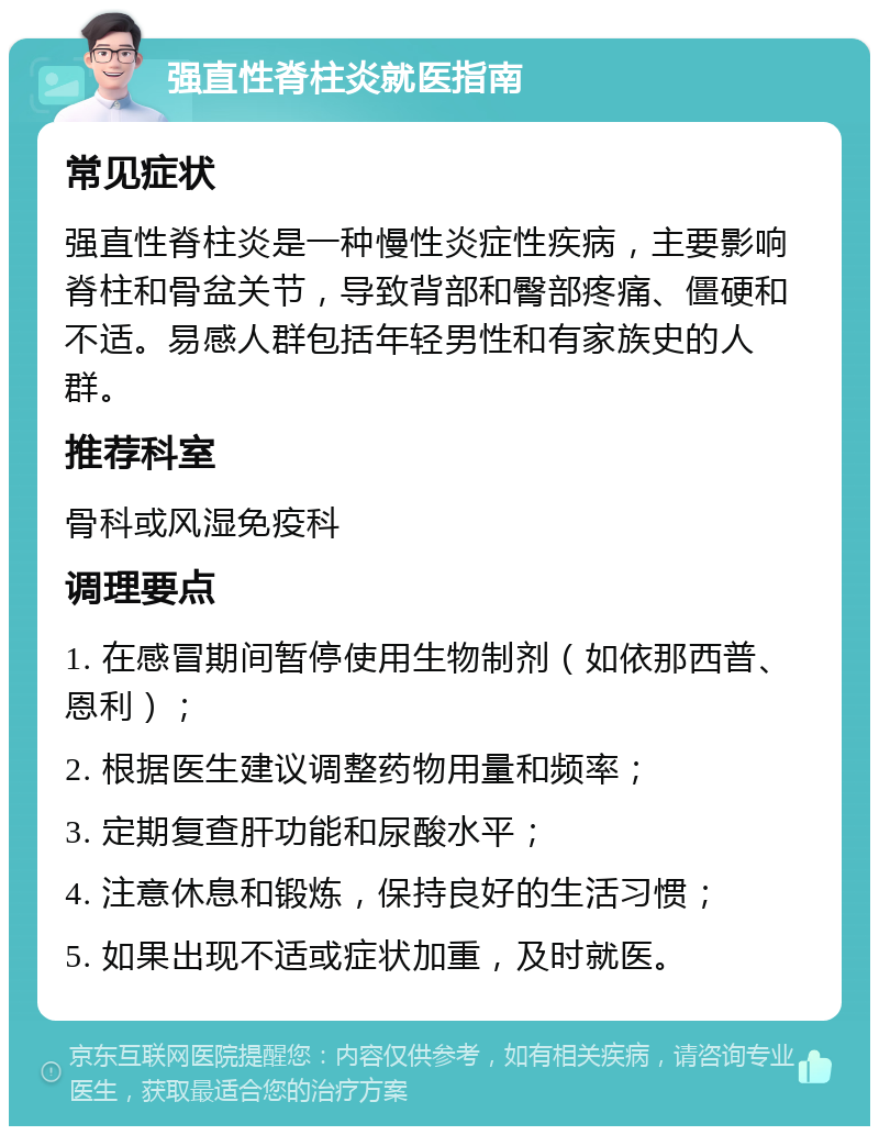 强直性脊柱炎就医指南 常见症状 强直性脊柱炎是一种慢性炎症性疾病，主要影响脊柱和骨盆关节，导致背部和臀部疼痛、僵硬和不适。易感人群包括年轻男性和有家族史的人群。 推荐科室 骨科或风湿免疫科 调理要点 1. 在感冒期间暂停使用生物制剂（如依那西普、恩利）； 2. 根据医生建议调整药物用量和频率； 3. 定期复查肝功能和尿酸水平； 4. 注意休息和锻炼，保持良好的生活习惯； 5. 如果出现不适或症状加重，及时就医。