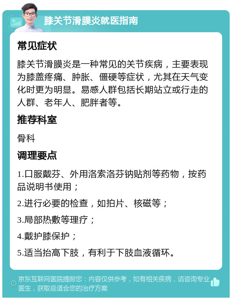 膝关节滑膜炎就医指南 常见症状 膝关节滑膜炎是一种常见的关节疾病，主要表现为膝盖疼痛、肿胀、僵硬等症状，尤其在天气变化时更为明显。易感人群包括长期站立或行走的人群、老年人、肥胖者等。 推荐科室 骨科 调理要点 1.口服戴芬、外用洛索洛芬钠贴剂等药物，按药品说明书使用； 2.进行必要的检查，如拍片、核磁等； 3.局部热敷等理疗； 4.戴护膝保护； 5.适当抬高下肢，有利于下肢血液循环。