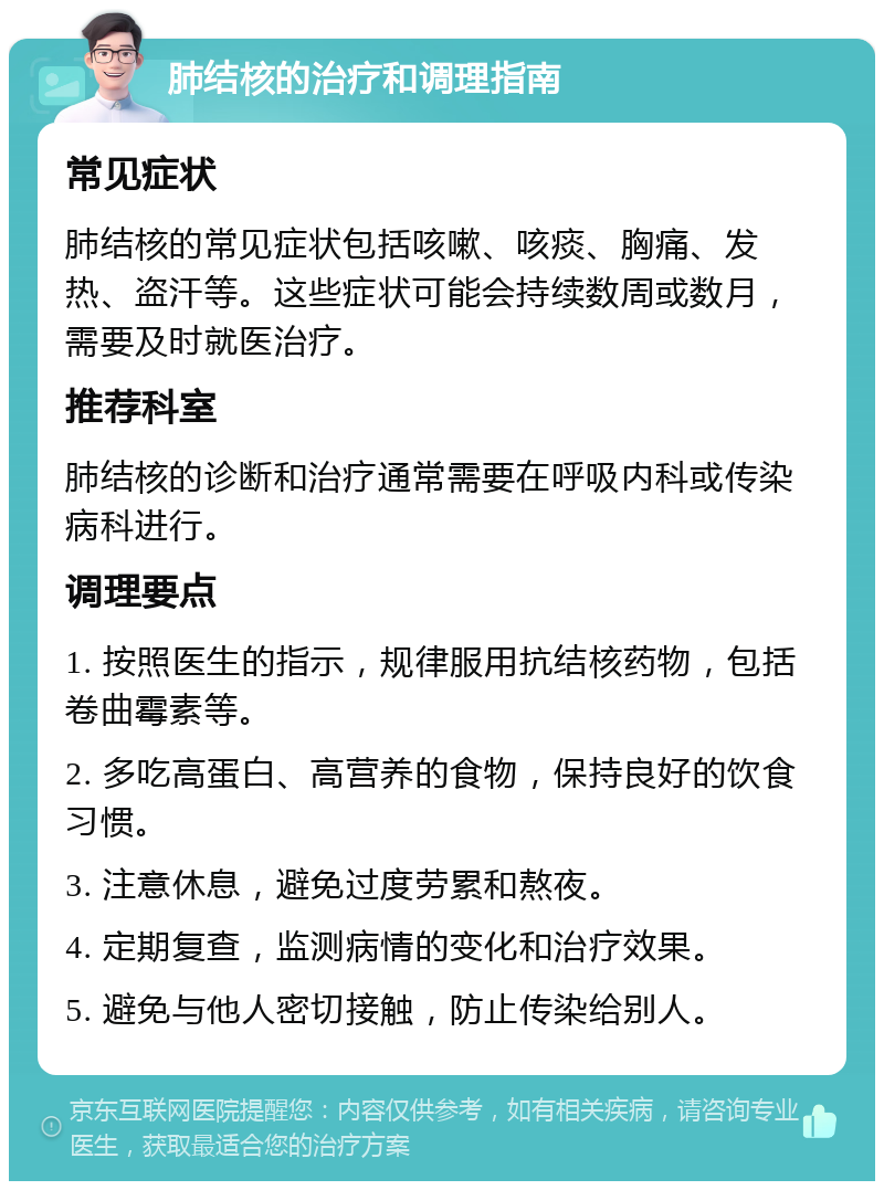 肺结核的治疗和调理指南 常见症状 肺结核的常见症状包括咳嗽、咳痰、胸痛、发热、盗汗等。这些症状可能会持续数周或数月，需要及时就医治疗。 推荐科室 肺结核的诊断和治疗通常需要在呼吸内科或传染病科进行。 调理要点 1. 按照医生的指示，规律服用抗结核药物，包括卷曲霉素等。 2. 多吃高蛋白、高营养的食物，保持良好的饮食习惯。 3. 注意休息，避免过度劳累和熬夜。 4. 定期复查，监测病情的变化和治疗效果。 5. 避免与他人密切接触，防止传染给别人。