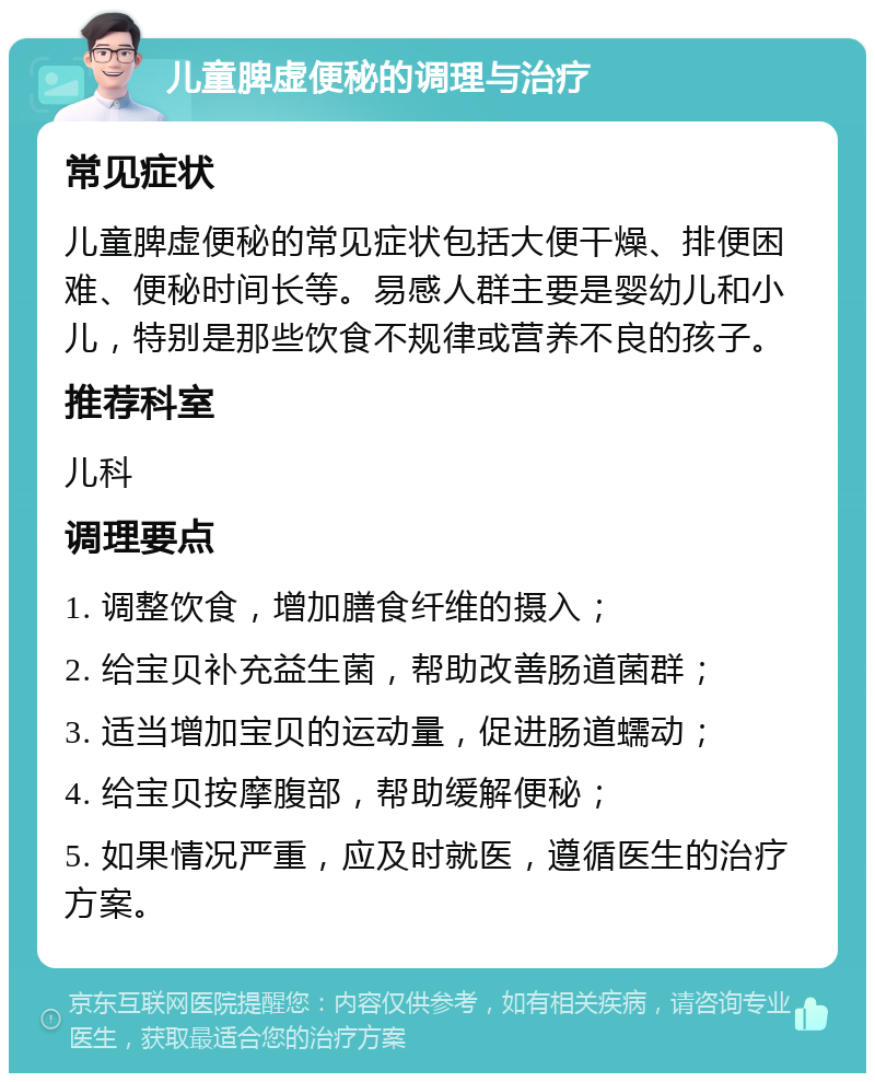 儿童脾虚便秘的调理与治疗 常见症状 儿童脾虚便秘的常见症状包括大便干燥、排便困难、便秘时间长等。易感人群主要是婴幼儿和小儿，特别是那些饮食不规律或营养不良的孩子。 推荐科室 儿科 调理要点 1. 调整饮食，增加膳食纤维的摄入； 2. 给宝贝补充益生菌，帮助改善肠道菌群； 3. 适当增加宝贝的运动量，促进肠道蠕动； 4. 给宝贝按摩腹部，帮助缓解便秘； 5. 如果情况严重，应及时就医，遵循医生的治疗方案。