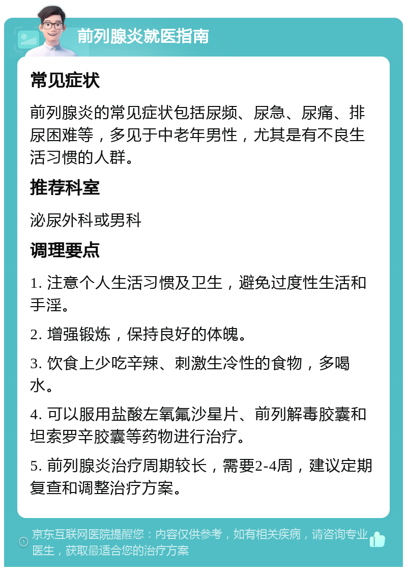 前列腺炎就医指南 常见症状 前列腺炎的常见症状包括尿频、尿急、尿痛、排尿困难等，多见于中老年男性，尤其是有不良生活习惯的人群。 推荐科室 泌尿外科或男科 调理要点 1. 注意个人生活习惯及卫生，避免过度性生活和手淫。 2. 增强锻炼，保持良好的体魄。 3. 饮食上少吃辛辣、刺激生冷性的食物，多喝水。 4. 可以服用盐酸左氧氟沙星片、前列解毒胶囊和坦索罗辛胶囊等药物进行治疗。 5. 前列腺炎治疗周期较长，需要2-4周，建议定期复查和调整治疗方案。