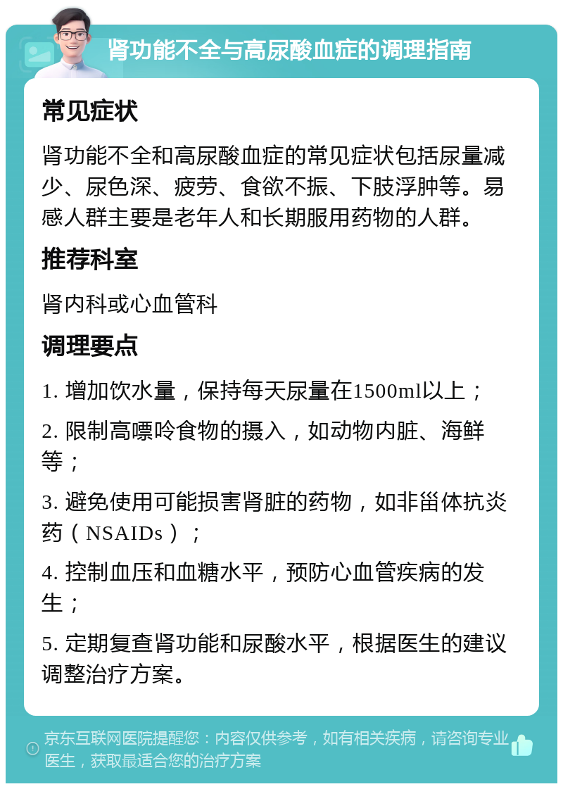 肾功能不全与高尿酸血症的调理指南 常见症状 肾功能不全和高尿酸血症的常见症状包括尿量减少、尿色深、疲劳、食欲不振、下肢浮肿等。易感人群主要是老年人和长期服用药物的人群。 推荐科室 肾内科或心血管科 调理要点 1. 增加饮水量，保持每天尿量在1500ml以上； 2. 限制高嘌呤食物的摄入，如动物内脏、海鲜等； 3. 避免使用可能损害肾脏的药物，如非甾体抗炎药（NSAIDs）； 4. 控制血压和血糖水平，预防心血管疾病的发生； 5. 定期复查肾功能和尿酸水平，根据医生的建议调整治疗方案。