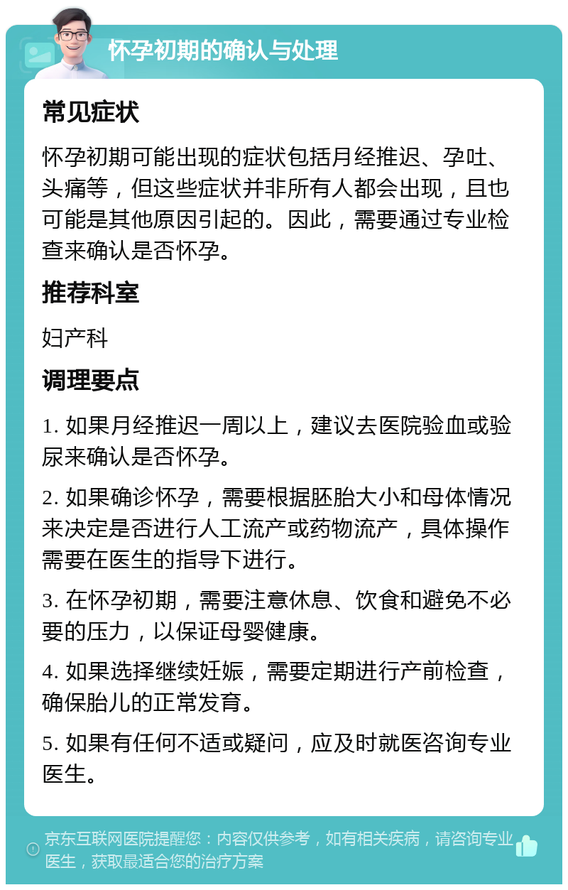 怀孕初期的确认与处理 常见症状 怀孕初期可能出现的症状包括月经推迟、孕吐、头痛等，但这些症状并非所有人都会出现，且也可能是其他原因引起的。因此，需要通过专业检查来确认是否怀孕。 推荐科室 妇产科 调理要点 1. 如果月经推迟一周以上，建议去医院验血或验尿来确认是否怀孕。 2. 如果确诊怀孕，需要根据胚胎大小和母体情况来决定是否进行人工流产或药物流产，具体操作需要在医生的指导下进行。 3. 在怀孕初期，需要注意休息、饮食和避免不必要的压力，以保证母婴健康。 4. 如果选择继续妊娠，需要定期进行产前检查，确保胎儿的正常发育。 5. 如果有任何不适或疑问，应及时就医咨询专业医生。