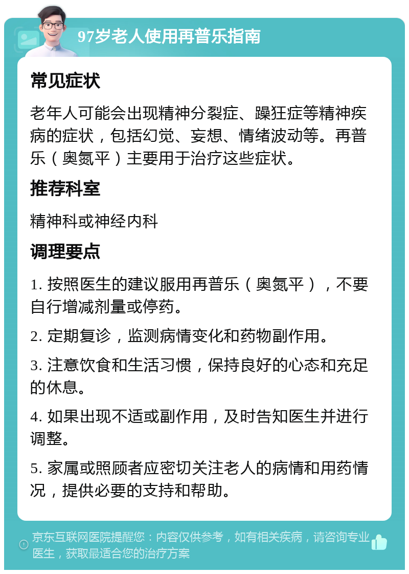 97岁老人使用再普乐指南 常见症状 老年人可能会出现精神分裂症、躁狂症等精神疾病的症状，包括幻觉、妄想、情绪波动等。再普乐（奥氮平）主要用于治疗这些症状。 推荐科室 精神科或神经内科 调理要点 1. 按照医生的建议服用再普乐（奥氮平），不要自行增减剂量或停药。 2. 定期复诊，监测病情变化和药物副作用。 3. 注意饮食和生活习惯，保持良好的心态和充足的休息。 4. 如果出现不适或副作用，及时告知医生并进行调整。 5. 家属或照顾者应密切关注老人的病情和用药情况，提供必要的支持和帮助。