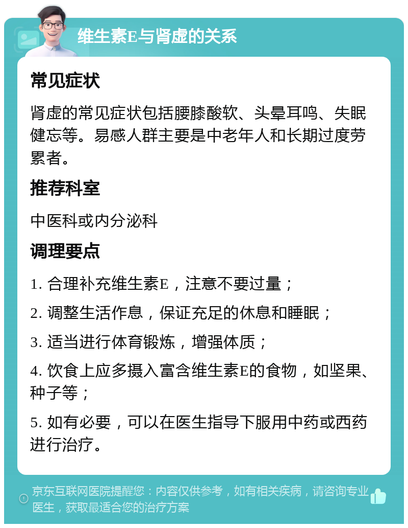 维生素E与肾虚的关系 常见症状 肾虚的常见症状包括腰膝酸软、头晕耳鸣、失眠健忘等。易感人群主要是中老年人和长期过度劳累者。 推荐科室 中医科或内分泌科 调理要点 1. 合理补充维生素E，注意不要过量； 2. 调整生活作息，保证充足的休息和睡眠； 3. 适当进行体育锻炼，增强体质； 4. 饮食上应多摄入富含维生素E的食物，如坚果、种子等； 5. 如有必要，可以在医生指导下服用中药或西药进行治疗。