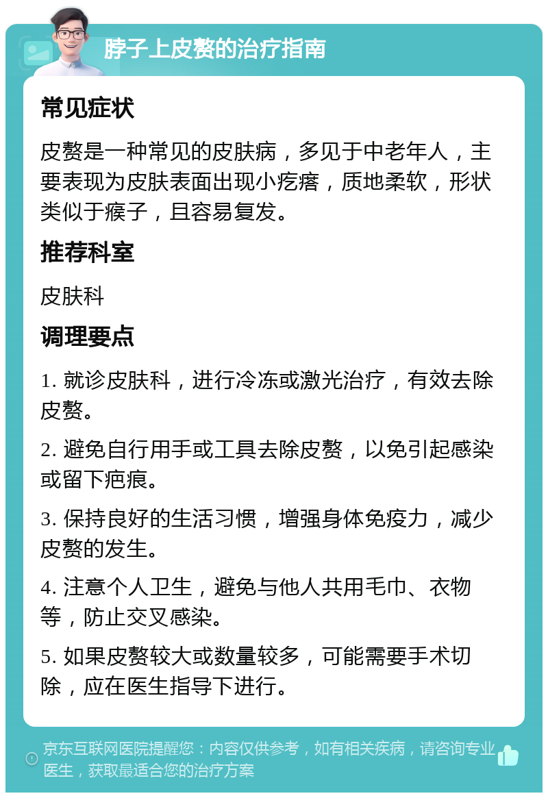 脖子上皮赘的治疗指南 常见症状 皮赘是一种常见的皮肤病，多见于中老年人，主要表现为皮肤表面出现小疙瘩，质地柔软，形状类似于瘊子，且容易复发。 推荐科室 皮肤科 调理要点 1. 就诊皮肤科，进行冷冻或激光治疗，有效去除皮赘。 2. 避免自行用手或工具去除皮赘，以免引起感染或留下疤痕。 3. 保持良好的生活习惯，增强身体免疫力，减少皮赘的发生。 4. 注意个人卫生，避免与他人共用毛巾、衣物等，防止交叉感染。 5. 如果皮赘较大或数量较多，可能需要手术切除，应在医生指导下进行。