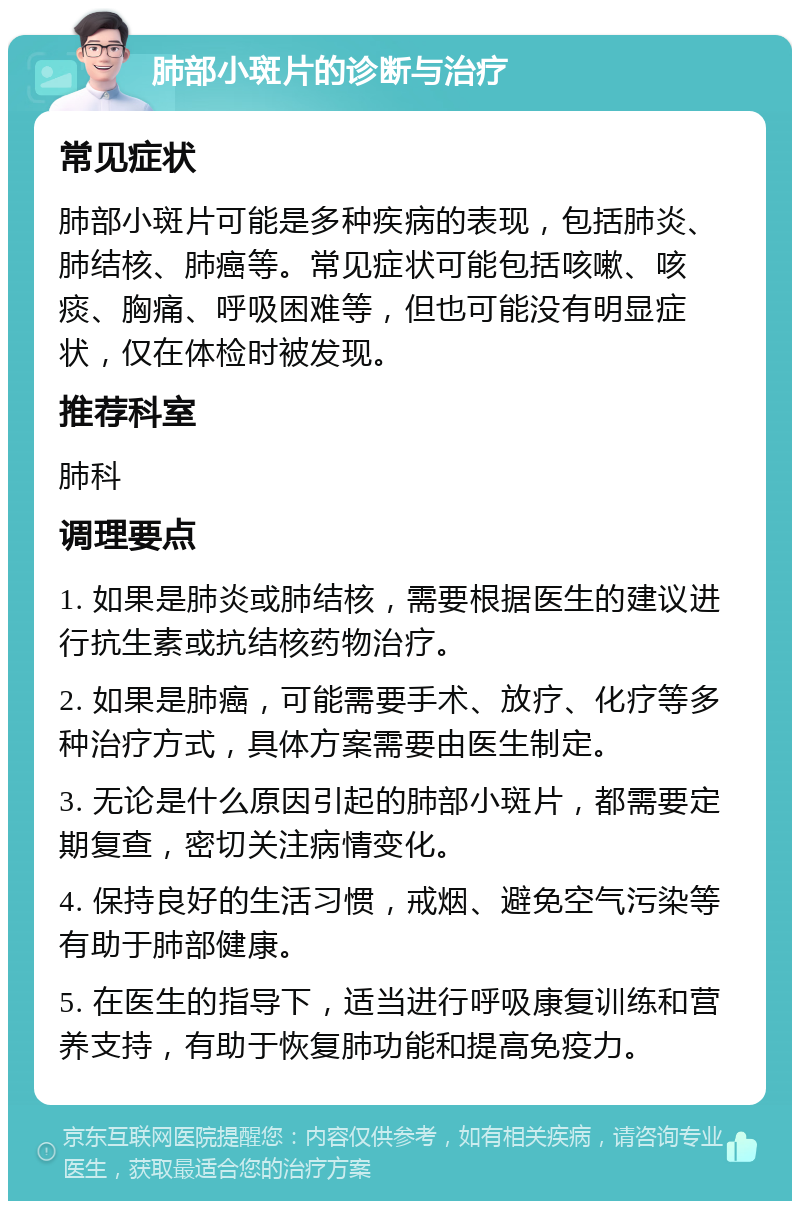 肺部小斑片的诊断与治疗 常见症状 肺部小斑片可能是多种疾病的表现，包括肺炎、肺结核、肺癌等。常见症状可能包括咳嗽、咳痰、胸痛、呼吸困难等，但也可能没有明显症状，仅在体检时被发现。 推荐科室 肺科 调理要点 1. 如果是肺炎或肺结核，需要根据医生的建议进行抗生素或抗结核药物治疗。 2. 如果是肺癌，可能需要手术、放疗、化疗等多种治疗方式，具体方案需要由医生制定。 3. 无论是什么原因引起的肺部小斑片，都需要定期复查，密切关注病情变化。 4. 保持良好的生活习惯，戒烟、避免空气污染等有助于肺部健康。 5. 在医生的指导下，适当进行呼吸康复训练和营养支持，有助于恢复肺功能和提高免疫力。