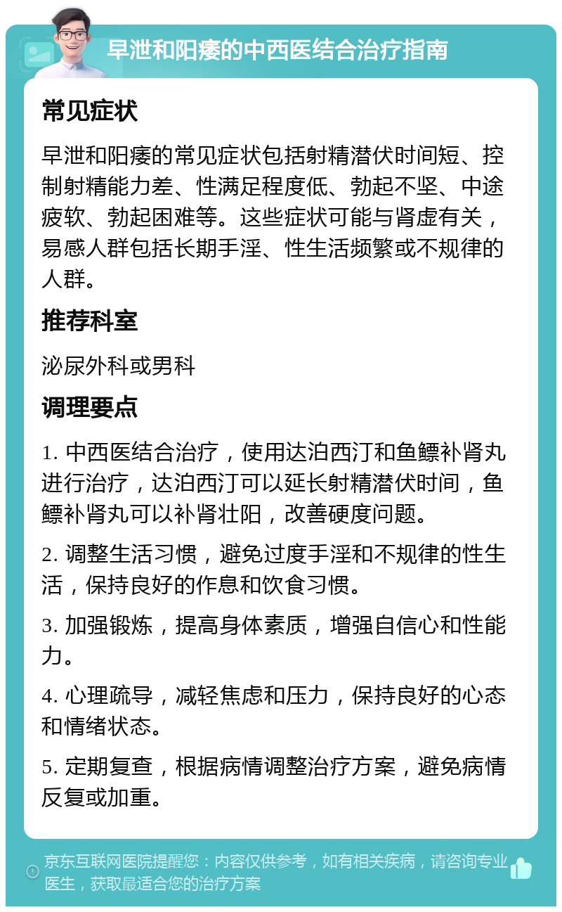 早泄和阳痿的中西医结合治疗指南 常见症状 早泄和阳痿的常见症状包括射精潜伏时间短、控制射精能力差、性满足程度低、勃起不坚、中途疲软、勃起困难等。这些症状可能与肾虚有关，易感人群包括长期手淫、性生活频繁或不规律的人群。 推荐科室 泌尿外科或男科 调理要点 1. 中西医结合治疗，使用达泊西汀和鱼鳔补肾丸进行治疗，达泊西汀可以延长射精潜伏时间，鱼鳔补肾丸可以补肾壮阳，改善硬度问题。 2. 调整生活习惯，避免过度手淫和不规律的性生活，保持良好的作息和饮食习惯。 3. 加强锻炼，提高身体素质，增强自信心和性能力。 4. 心理疏导，减轻焦虑和压力，保持良好的心态和情绪状态。 5. 定期复查，根据病情调整治疗方案，避免病情反复或加重。