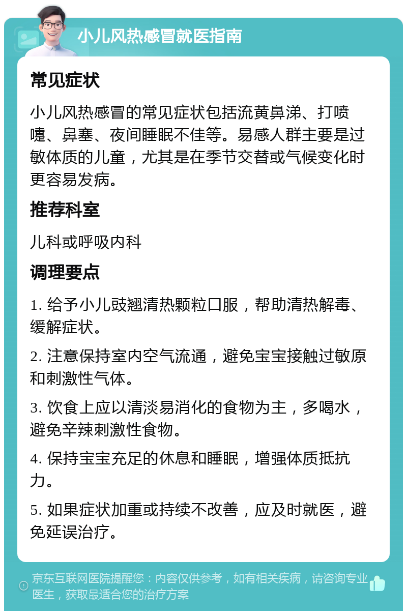 小儿风热感冒就医指南 常见症状 小儿风热感冒的常见症状包括流黄鼻涕、打喷嚏、鼻塞、夜间睡眠不佳等。易感人群主要是过敏体质的儿童，尤其是在季节交替或气候变化时更容易发病。 推荐科室 儿科或呼吸内科 调理要点 1. 给予小儿豉翘清热颗粒口服，帮助清热解毒、缓解症状。 2. 注意保持室内空气流通，避免宝宝接触过敏原和刺激性气体。 3. 饮食上应以清淡易消化的食物为主，多喝水，避免辛辣刺激性食物。 4. 保持宝宝充足的休息和睡眠，增强体质抵抗力。 5. 如果症状加重或持续不改善，应及时就医，避免延误治疗。