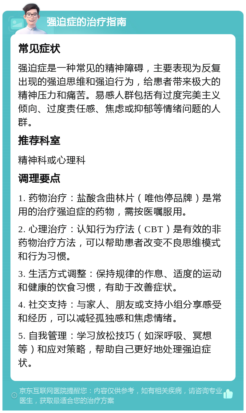 强迫症的治疗指南 常见症状 强迫症是一种常见的精神障碍，主要表现为反复出现的强迫思维和强迫行为，给患者带来极大的精神压力和痛苦。易感人群包括有过度完美主义倾向、过度责任感、焦虑或抑郁等情绪问题的人群。 推荐科室 精神科或心理科 调理要点 1. 药物治疗：盐酸含曲林片（唯他停品牌）是常用的治疗强迫症的药物，需按医嘱服用。 2. 心理治疗：认知行为疗法（CBT）是有效的非药物治疗方法，可以帮助患者改变不良思维模式和行为习惯。 3. 生活方式调整：保持规律的作息、适度的运动和健康的饮食习惯，有助于改善症状。 4. 社交支持：与家人、朋友或支持小组分享感受和经历，可以减轻孤独感和焦虑情绪。 5. 自我管理：学习放松技巧（如深呼吸、冥想等）和应对策略，帮助自己更好地处理强迫症状。