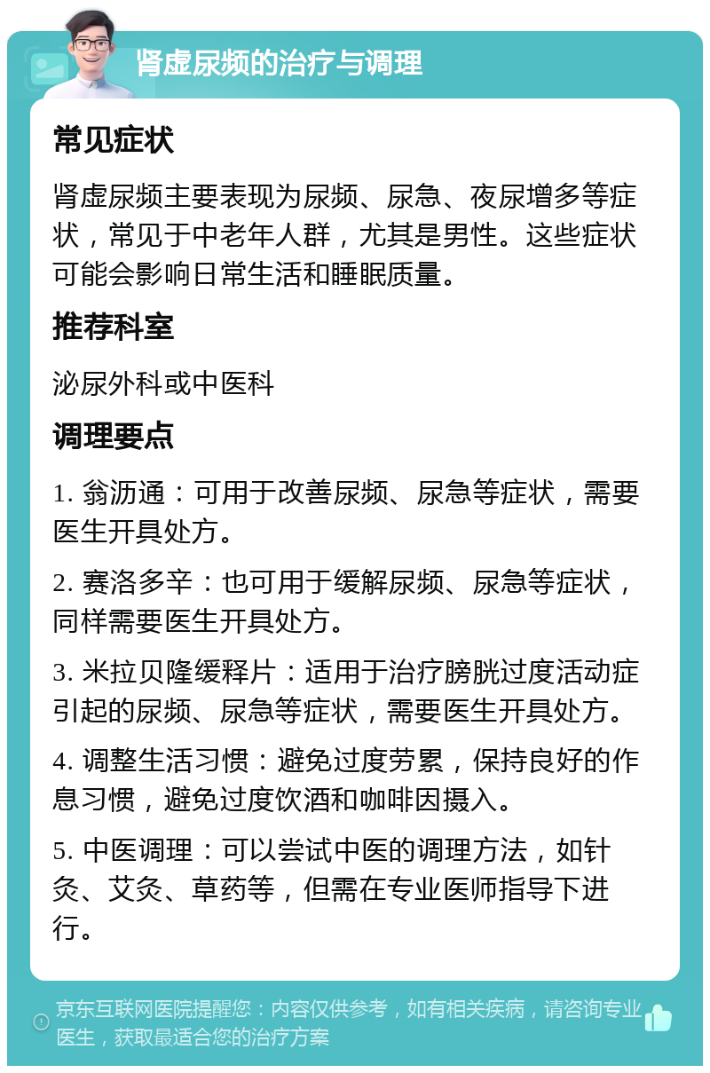 肾虚尿频的治疗与调理 常见症状 肾虚尿频主要表现为尿频、尿急、夜尿增多等症状，常见于中老年人群，尤其是男性。这些症状可能会影响日常生活和睡眠质量。 推荐科室 泌尿外科或中医科 调理要点 1. 翁沥通：可用于改善尿频、尿急等症状，需要医生开具处方。 2. 赛洛多辛：也可用于缓解尿频、尿急等症状，同样需要医生开具处方。 3. 米拉贝隆缓释片：适用于治疗膀胱过度活动症引起的尿频、尿急等症状，需要医生开具处方。 4. 调整生活习惯：避免过度劳累，保持良好的作息习惯，避免过度饮酒和咖啡因摄入。 5. 中医调理：可以尝试中医的调理方法，如针灸、艾灸、草药等，但需在专业医师指导下进行。