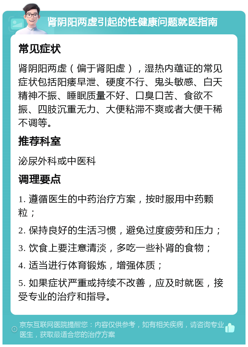 肾阴阳两虚引起的性健康问题就医指南 常见症状 肾阴阳两虚（偏于肾阳虚），湿热内蕴证的常见症状包括阳痿早泄、硬度不行、鬼头敏感、白天精神不振、睡眠质量不好、口臭口苦、食欲不振、四肢沉重无力、大便粘滞不爽或者大便干稀不调等。 推荐科室 泌尿外科或中医科 调理要点 1. 遵循医生的中药治疗方案，按时服用中药颗粒； 2. 保持良好的生活习惯，避免过度疲劳和压力； 3. 饮食上要注意清淡，多吃一些补肾的食物； 4. 适当进行体育锻炼，增强体质； 5. 如果症状严重或持续不改善，应及时就医，接受专业的治疗和指导。