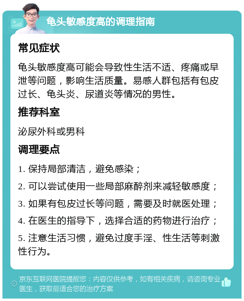 龟头敏感度高的调理指南 常见症状 龟头敏感度高可能会导致性生活不适、疼痛或早泄等问题，影响生活质量。易感人群包括有包皮过长、龟头炎、尿道炎等情况的男性。 推荐科室 泌尿外科或男科 调理要点 1. 保持局部清洁，避免感染； 2. 可以尝试使用一些局部麻醉剂来减轻敏感度； 3. 如果有包皮过长等问题，需要及时就医处理； 4. 在医生的指导下，选择合适的药物进行治疗； 5. 注意生活习惯，避免过度手淫、性生活等刺激性行为。