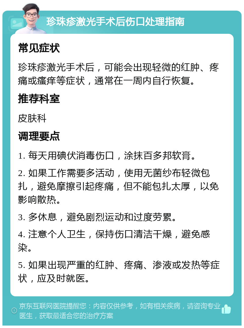 珍珠疹激光手术后伤口处理指南 常见症状 珍珠疹激光手术后，可能会出现轻微的红肿、疼痛或瘙痒等症状，通常在一周内自行恢复。 推荐科室 皮肤科 调理要点 1. 每天用碘伏消毒伤口，涂抹百多邦软膏。 2. 如果工作需要多活动，使用无菌纱布轻微包扎，避免摩擦引起疼痛，但不能包扎太厚，以免影响散热。 3. 多休息，避免剧烈运动和过度劳累。 4. 注意个人卫生，保持伤口清洁干燥，避免感染。 5. 如果出现严重的红肿、疼痛、渗液或发热等症状，应及时就医。