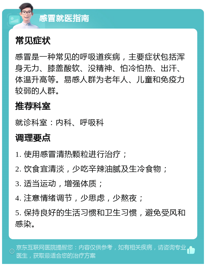 感冒就医指南 常见症状 感冒是一种常见的呼吸道疾病，主要症状包括浑身无力、膝盖酸软、没精神、怕冷怕热、出汗、体温升高等。易感人群为老年人、儿童和免疫力较弱的人群。 推荐科室 就诊科室：内科、呼吸科 调理要点 1. 使用感冒清热颗粒进行治疗； 2. 饮食宜清淡，少吃辛辣油腻及生冷食物； 3. 适当运动，增强体质； 4. 注意情绪调节，少思虑，少熬夜； 5. 保持良好的生活习惯和卫生习惯，避免受风和感染。