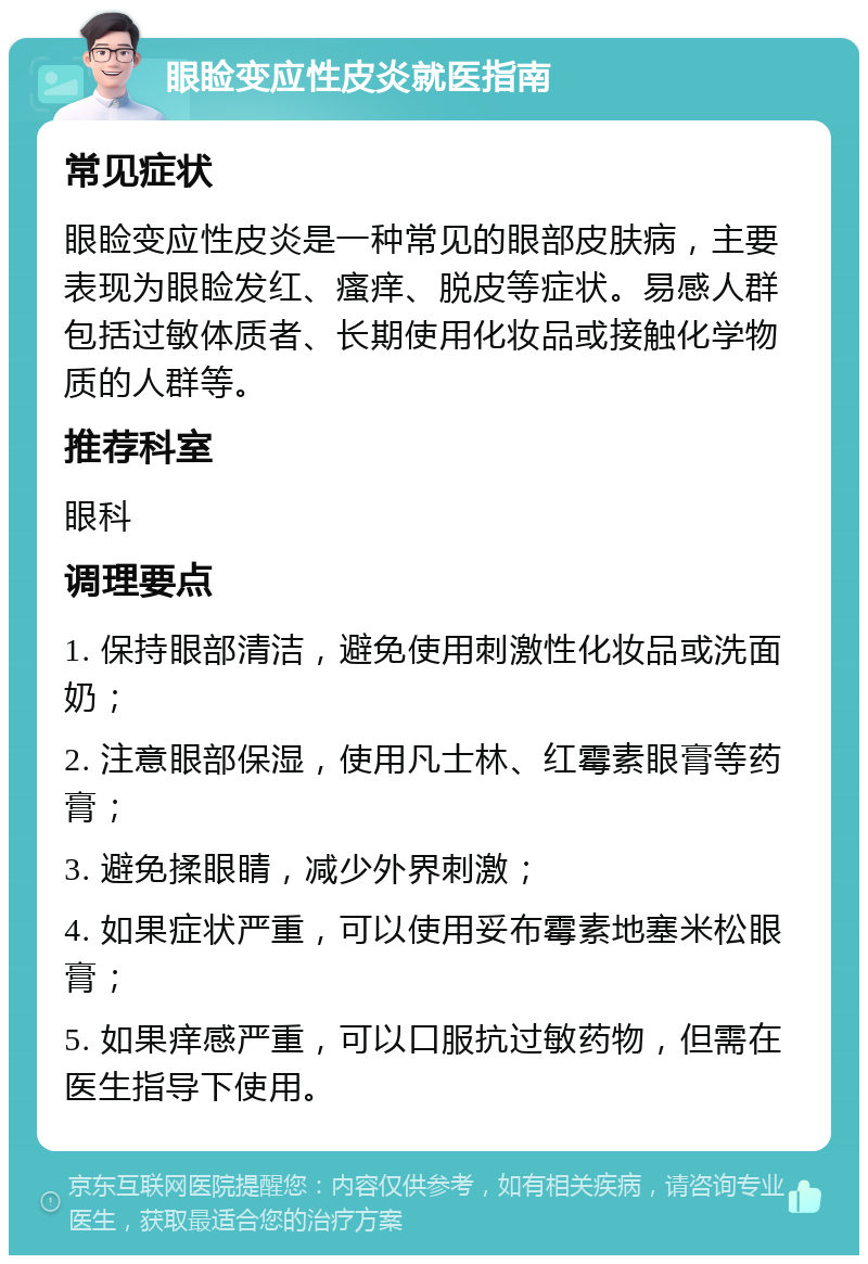 眼睑变应性皮炎就医指南 常见症状 眼睑变应性皮炎是一种常见的眼部皮肤病，主要表现为眼睑发红、瘙痒、脱皮等症状。易感人群包括过敏体质者、长期使用化妆品或接触化学物质的人群等。 推荐科室 眼科 调理要点 1. 保持眼部清洁，避免使用刺激性化妆品或洗面奶； 2. 注意眼部保湿，使用凡士林、红霉素眼膏等药膏； 3. 避免揉眼睛，减少外界刺激； 4. 如果症状严重，可以使用妥布霉素地塞米松眼膏； 5. 如果痒感严重，可以口服抗过敏药物，但需在医生指导下使用。