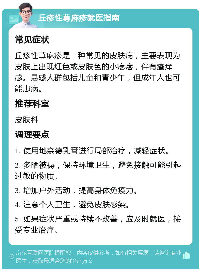 丘疹性荨麻疹就医指南 常见症状 丘疹性荨麻疹是一种常见的皮肤病，主要表现为皮肤上出现红色或皮肤色的小疙瘩，伴有瘙痒感。易感人群包括儿童和青少年，但成年人也可能患病。 推荐科室 皮肤科 调理要点 1. 使用地奈德乳膏进行局部治疗，减轻症状。 2. 多晒被褥，保持环境卫生，避免接触可能引起过敏的物质。 3. 增加户外活动，提高身体免疫力。 4. 注意个人卫生，避免皮肤感染。 5. 如果症状严重或持续不改善，应及时就医，接受专业治疗。