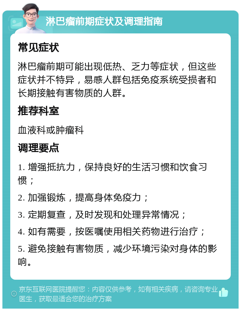 淋巴瘤前期症状及调理指南 常见症状 淋巴瘤前期可能出现低热、乏力等症状，但这些症状并不特异，易感人群包括免疫系统受损者和长期接触有害物质的人群。 推荐科室 血液科或肿瘤科 调理要点 1. 增强抵抗力，保持良好的生活习惯和饮食习惯； 2. 加强锻炼，提高身体免疫力； 3. 定期复查，及时发现和处理异常情况； 4. 如有需要，按医嘱使用相关药物进行治疗； 5. 避免接触有害物质，减少环境污染对身体的影响。