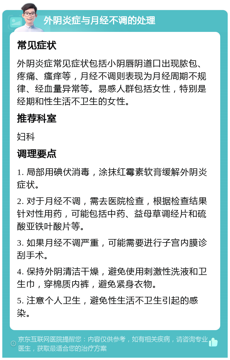 外阴炎症与月经不调的处理 常见症状 外阴炎症常见症状包括小阴唇阴道口出现脓包、疼痛、瘙痒等，月经不调则表现为月经周期不规律、经血量异常等。易感人群包括女性，特别是经期和性生活不卫生的女性。 推荐科室 妇科 调理要点 1. 局部用碘伏消毒，涂抹红霉素软膏缓解外阴炎症状。 2. 对于月经不调，需去医院检查，根据检查结果针对性用药，可能包括中药、益母草调经片和硫酸亚铁叶酸片等。 3. 如果月经不调严重，可能需要进行子宫内膜诊刮手术。 4. 保持外阴清洁干燥，避免使用刺激性洗液和卫生巾，穿棉质内裤，避免紧身衣物。 5. 注意个人卫生，避免性生活不卫生引起的感染。