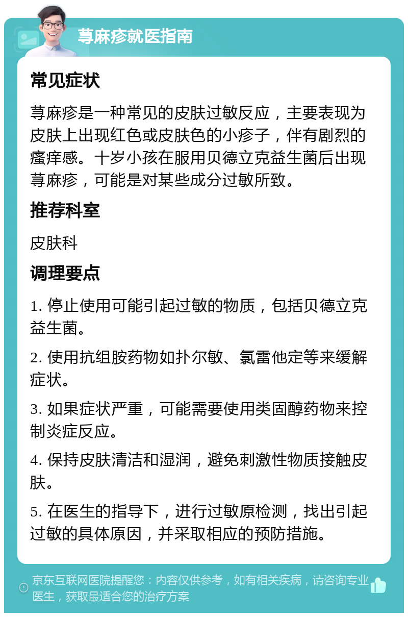 荨麻疹就医指南 常见症状 荨麻疹是一种常见的皮肤过敏反应，主要表现为皮肤上出现红色或皮肤色的小疹子，伴有剧烈的瘙痒感。十岁小孩在服用贝德立克益生菌后出现荨麻疹，可能是对某些成分过敏所致。 推荐科室 皮肤科 调理要点 1. 停止使用可能引起过敏的物质，包括贝德立克益生菌。 2. 使用抗组胺药物如扑尔敏、氯雷他定等来缓解症状。 3. 如果症状严重，可能需要使用类固醇药物来控制炎症反应。 4. 保持皮肤清洁和湿润，避免刺激性物质接触皮肤。 5. 在医生的指导下，进行过敏原检测，找出引起过敏的具体原因，并采取相应的预防措施。