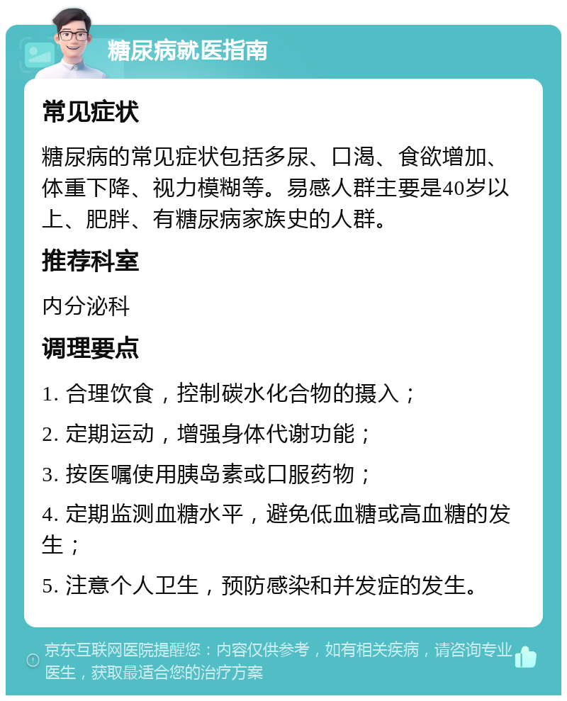 糖尿病就医指南 常见症状 糖尿病的常见症状包括多尿、口渴、食欲增加、体重下降、视力模糊等。易感人群主要是40岁以上、肥胖、有糖尿病家族史的人群。 推荐科室 内分泌科 调理要点 1. 合理饮食，控制碳水化合物的摄入； 2. 定期运动，增强身体代谢功能； 3. 按医嘱使用胰岛素或口服药物； 4. 定期监测血糖水平，避免低血糖或高血糖的发生； 5. 注意个人卫生，预防感染和并发症的发生。