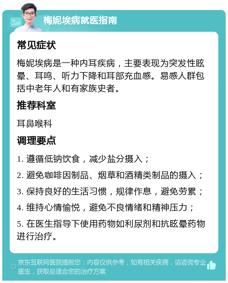 梅妮埃病就医指南 常见症状 梅妮埃病是一种内耳疾病，主要表现为突发性眩晕、耳鸣、听力下降和耳部充血感。易感人群包括中老年人和有家族史者。 推荐科室 耳鼻喉科 调理要点 1. 遵循低钠饮食，减少盐分摄入； 2. 避免咖啡因制品、烟草和酒精类制品的摄入； 3. 保持良好的生活习惯，规律作息，避免劳累； 4. 维持心情愉悦，避免不良情绪和精神压力； 5. 在医生指导下使用药物如利尿剂和抗眩晕药物进行治疗。