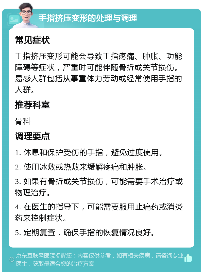 手指挤压变形的处理与调理 常见症状 手指挤压变形可能会导致手指疼痛、肿胀、功能障碍等症状，严重时可能伴随骨折或关节损伤。易感人群包括从事重体力劳动或经常使用手指的人群。 推荐科室 骨科 调理要点 1. 休息和保护受伤的手指，避免过度使用。 2. 使用冰敷或热敷来缓解疼痛和肿胀。 3. 如果有骨折或关节损伤，可能需要手术治疗或物理治疗。 4. 在医生的指导下，可能需要服用止痛药或消炎药来控制症状。 5. 定期复查，确保手指的恢复情况良好。