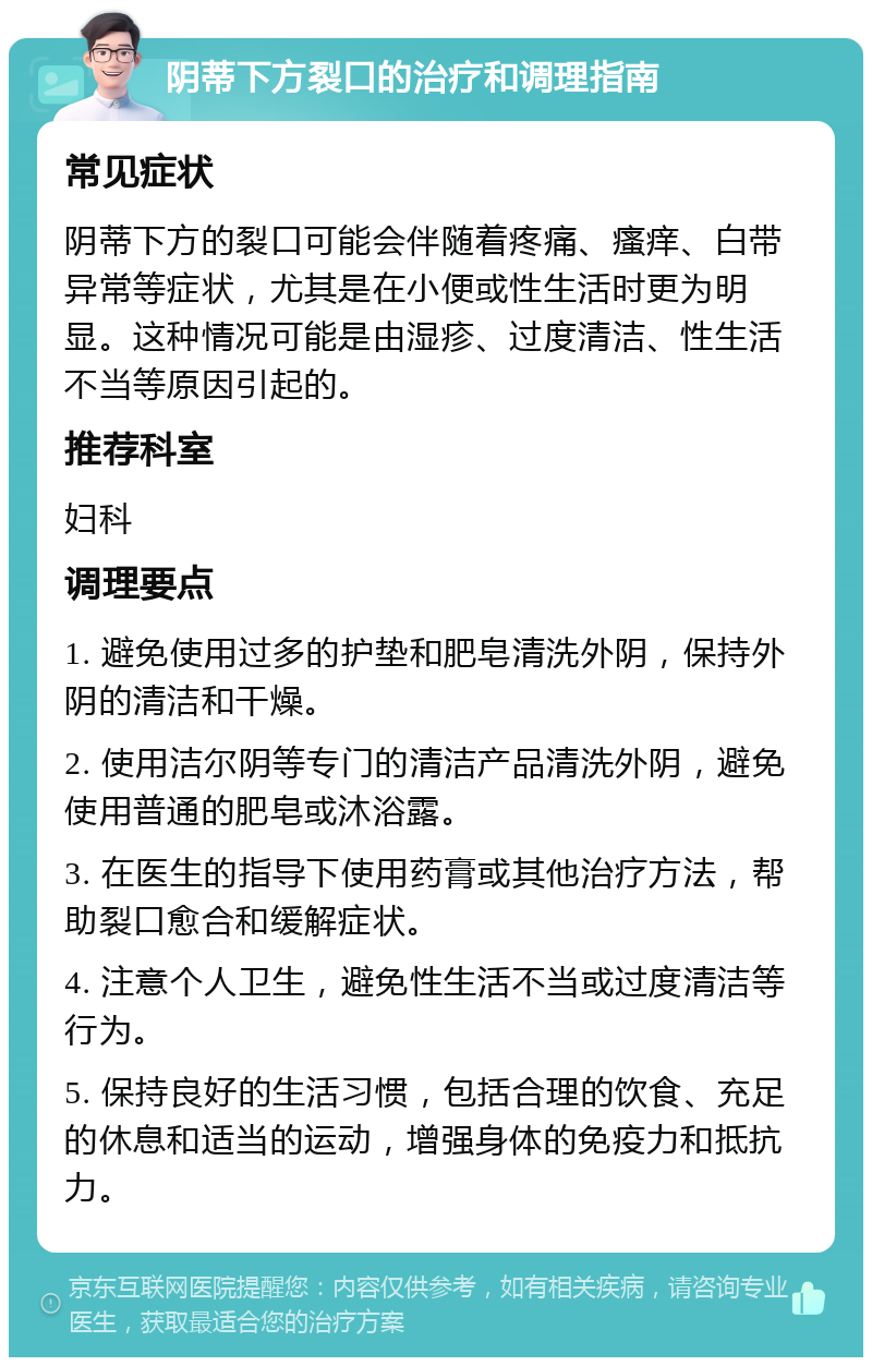 阴蒂下方裂口的治疗和调理指南 常见症状 阴蒂下方的裂口可能会伴随着疼痛、瘙痒、白带异常等症状，尤其是在小便或性生活时更为明显。这种情况可能是由湿疹、过度清洁、性生活不当等原因引起的。 推荐科室 妇科 调理要点 1. 避免使用过多的护垫和肥皂清洗外阴，保持外阴的清洁和干燥。 2. 使用洁尔阴等专门的清洁产品清洗外阴，避免使用普通的肥皂或沐浴露。 3. 在医生的指导下使用药膏或其他治疗方法，帮助裂口愈合和缓解症状。 4. 注意个人卫生，避免性生活不当或过度清洁等行为。 5. 保持良好的生活习惯，包括合理的饮食、充足的休息和适当的运动，增强身体的免疫力和抵抗力。