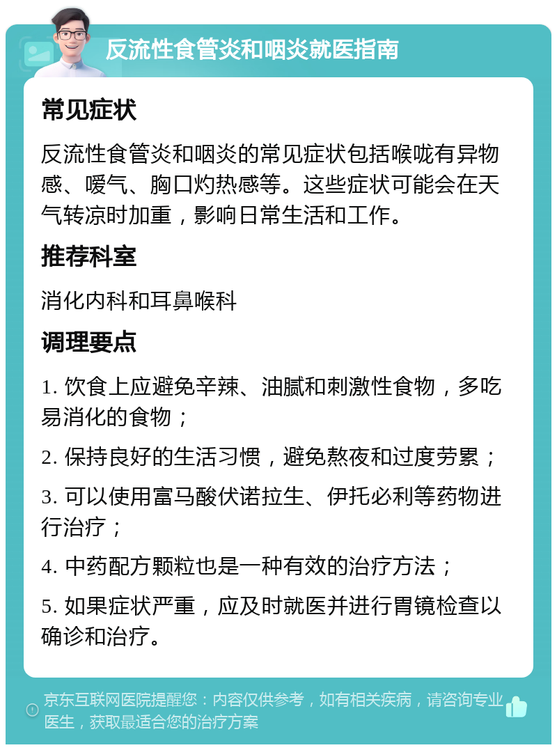 反流性食管炎和咽炎就医指南 常见症状 反流性食管炎和咽炎的常见症状包括喉咙有异物感、嗳气、胸口灼热感等。这些症状可能会在天气转凉时加重，影响日常生活和工作。 推荐科室 消化内科和耳鼻喉科 调理要点 1. 饮食上应避免辛辣、油腻和刺激性食物，多吃易消化的食物； 2. 保持良好的生活习惯，避免熬夜和过度劳累； 3. 可以使用富马酸伏诺拉生、伊托必利等药物进行治疗； 4. 中药配方颗粒也是一种有效的治疗方法； 5. 如果症状严重，应及时就医并进行胃镜检查以确诊和治疗。