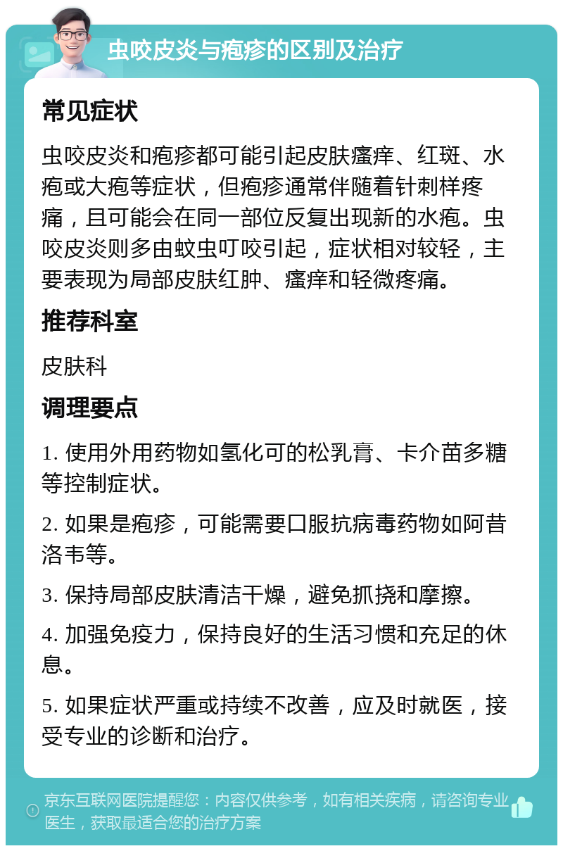 虫咬皮炎与疱疹的区别及治疗 常见症状 虫咬皮炎和疱疹都可能引起皮肤瘙痒、红斑、水疱或大疱等症状，但疱疹通常伴随着针刺样疼痛，且可能会在同一部位反复出现新的水疱。虫咬皮炎则多由蚊虫叮咬引起，症状相对较轻，主要表现为局部皮肤红肿、瘙痒和轻微疼痛。 推荐科室 皮肤科 调理要点 1. 使用外用药物如氢化可的松乳膏、卡介苗多糖等控制症状。 2. 如果是疱疹，可能需要口服抗病毒药物如阿昔洛韦等。 3. 保持局部皮肤清洁干燥，避免抓挠和摩擦。 4. 加强免疫力，保持良好的生活习惯和充足的休息。 5. 如果症状严重或持续不改善，应及时就医，接受专业的诊断和治疗。