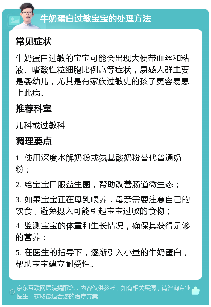 牛奶蛋白过敏宝宝的处理方法 常见症状 牛奶蛋白过敏的宝宝可能会出现大便带血丝和粘液、嗜酸性粒细胞比例高等症状，易感人群主要是婴幼儿，尤其是有家族过敏史的孩子更容易患上此病。 推荐科室 儿科或过敏科 调理要点 1. 使用深度水解奶粉或氨基酸奶粉替代普通奶粉； 2. 给宝宝口服益生菌，帮助改善肠道微生态； 3. 如果宝宝正在母乳喂养，母亲需要注意自己的饮食，避免摄入可能引起宝宝过敏的食物； 4. 监测宝宝的体重和生长情况，确保其获得足够的营养； 5. 在医生的指导下，逐渐引入小量的牛奶蛋白，帮助宝宝建立耐受性。