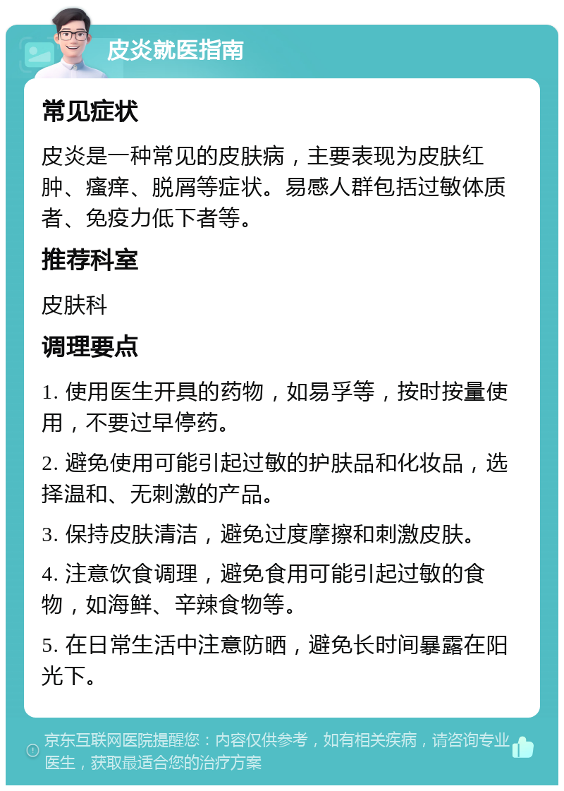 皮炎就医指南 常见症状 皮炎是一种常见的皮肤病，主要表现为皮肤红肿、瘙痒、脱屑等症状。易感人群包括过敏体质者、免疫力低下者等。 推荐科室 皮肤科 调理要点 1. 使用医生开具的药物，如易孚等，按时按量使用，不要过早停药。 2. 避免使用可能引起过敏的护肤品和化妆品，选择温和、无刺激的产品。 3. 保持皮肤清洁，避免过度摩擦和刺激皮肤。 4. 注意饮食调理，避免食用可能引起过敏的食物，如海鲜、辛辣食物等。 5. 在日常生活中注意防晒，避免长时间暴露在阳光下。