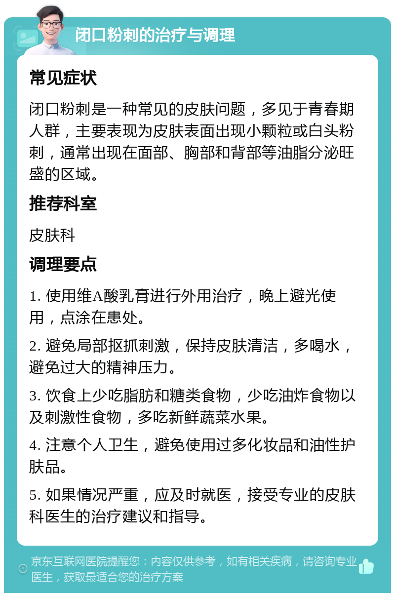 闭口粉刺的治疗与调理 常见症状 闭口粉刺是一种常见的皮肤问题，多见于青春期人群，主要表现为皮肤表面出现小颗粒或白头粉刺，通常出现在面部、胸部和背部等油脂分泌旺盛的区域。 推荐科室 皮肤科 调理要点 1. 使用维A酸乳膏进行外用治疗，晚上避光使用，点涂在患处。 2. 避免局部抠抓刺激，保持皮肤清洁，多喝水，避免过大的精神压力。 3. 饮食上少吃脂肪和糖类食物，少吃油炸食物以及刺激性食物，多吃新鲜蔬菜水果。 4. 注意个人卫生，避免使用过多化妆品和油性护肤品。 5. 如果情况严重，应及时就医，接受专业的皮肤科医生的治疗建议和指导。