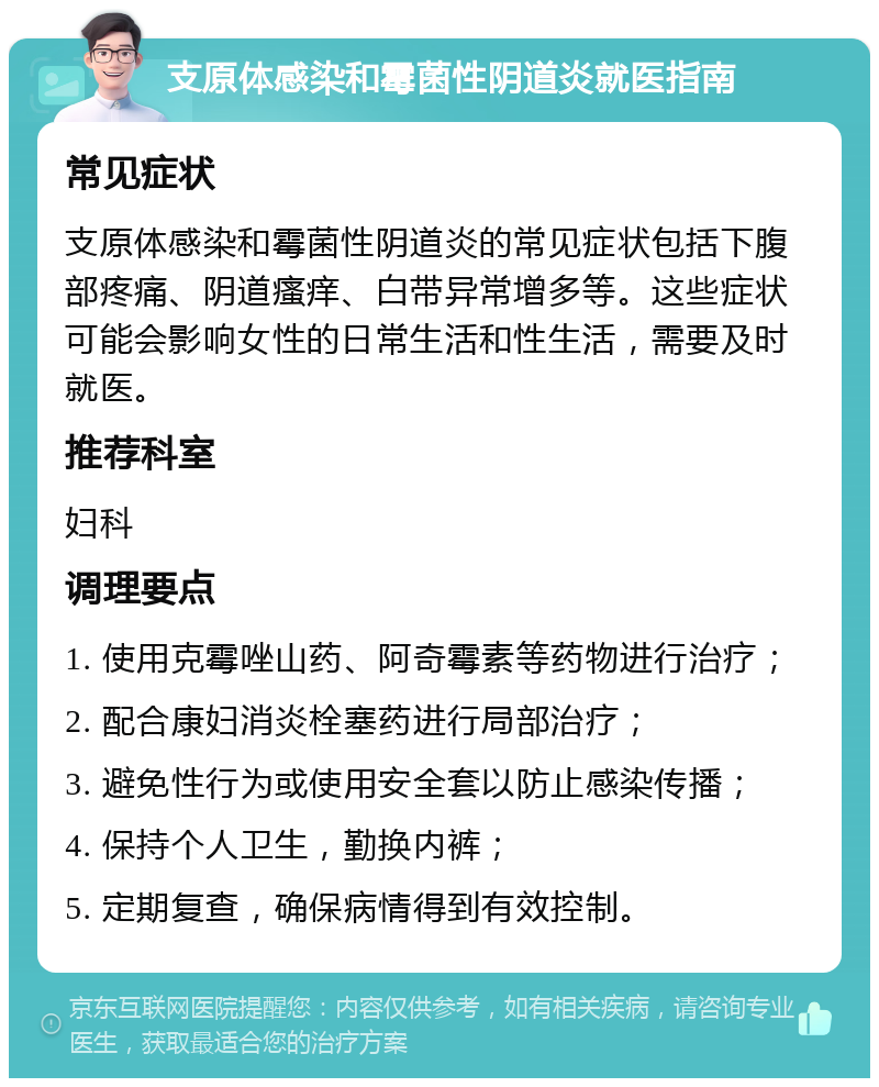 支原体感染和霉菌性阴道炎就医指南 常见症状 支原体感染和霉菌性阴道炎的常见症状包括下腹部疼痛、阴道瘙痒、白带异常增多等。这些症状可能会影响女性的日常生活和性生活，需要及时就医。 推荐科室 妇科 调理要点 1. 使用克霉唑山药、阿奇霉素等药物进行治疗； 2. 配合康妇消炎栓塞药进行局部治疗； 3. 避免性行为或使用安全套以防止感染传播； 4. 保持个人卫生，勤换内裤； 5. 定期复查，确保病情得到有效控制。