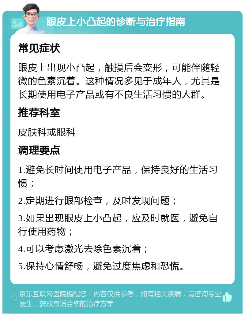 眼皮上小凸起的诊断与治疗指南 常见症状 眼皮上出现小凸起，触摸后会变形，可能伴随轻微的色素沉着。这种情况多见于成年人，尤其是长期使用电子产品或有不良生活习惯的人群。 推荐科室 皮肤科或眼科 调理要点 1.避免长时间使用电子产品，保持良好的生活习惯； 2.定期进行眼部检查，及时发现问题； 3.如果出现眼皮上小凸起，应及时就医，避免自行使用药物； 4.可以考虑激光去除色素沉着； 5.保持心情舒畅，避免过度焦虑和恐慌。