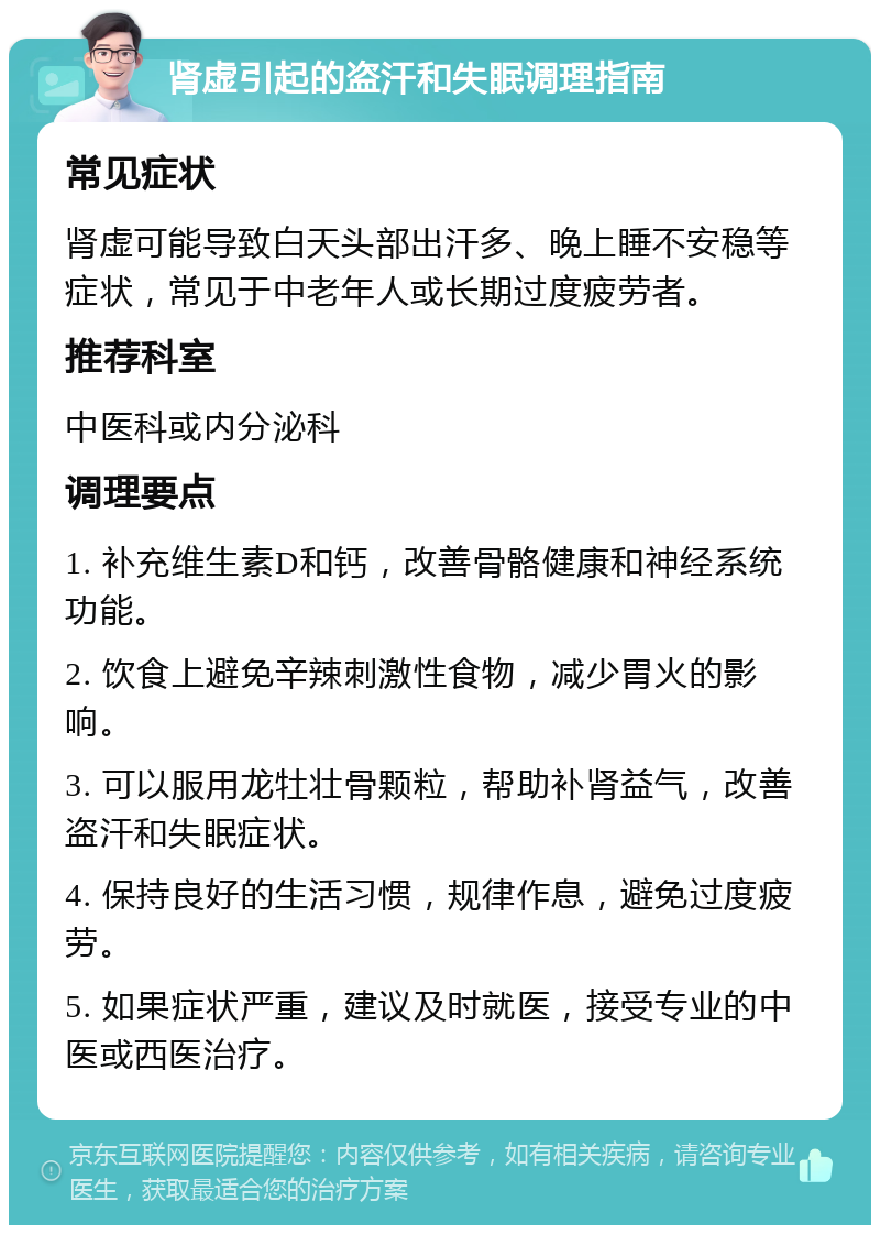 肾虚引起的盗汗和失眠调理指南 常见症状 肾虚可能导致白天头部出汗多、晚上睡不安稳等症状，常见于中老年人或长期过度疲劳者。 推荐科室 中医科或内分泌科 调理要点 1. 补充维生素D和钙，改善骨骼健康和神经系统功能。 2. 饮食上避免辛辣刺激性食物，减少胃火的影响。 3. 可以服用龙牡壮骨颗粒，帮助补肾益气，改善盗汗和失眠症状。 4. 保持良好的生活习惯，规律作息，避免过度疲劳。 5. 如果症状严重，建议及时就医，接受专业的中医或西医治疗。