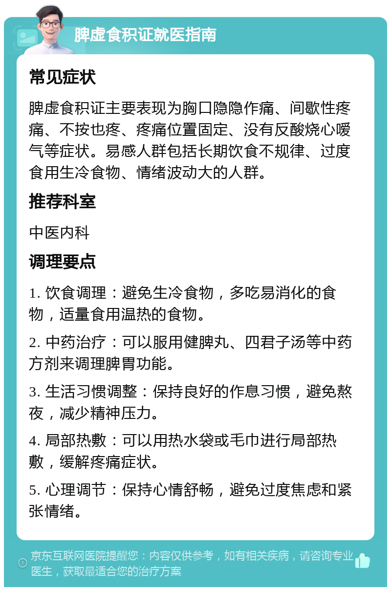 脾虚食积证就医指南 常见症状 脾虚食积证主要表现为胸口隐隐作痛、间歇性疼痛、不按也疼、疼痛位置固定、没有反酸烧心嗳气等症状。易感人群包括长期饮食不规律、过度食用生冷食物、情绪波动大的人群。 推荐科室 中医内科 调理要点 1. 饮食调理：避免生冷食物，多吃易消化的食物，适量食用温热的食物。 2. 中药治疗：可以服用健脾丸、四君子汤等中药方剂来调理脾胃功能。 3. 生活习惯调整：保持良好的作息习惯，避免熬夜，减少精神压力。 4. 局部热敷：可以用热水袋或毛巾进行局部热敷，缓解疼痛症状。 5. 心理调节：保持心情舒畅，避免过度焦虑和紧张情绪。