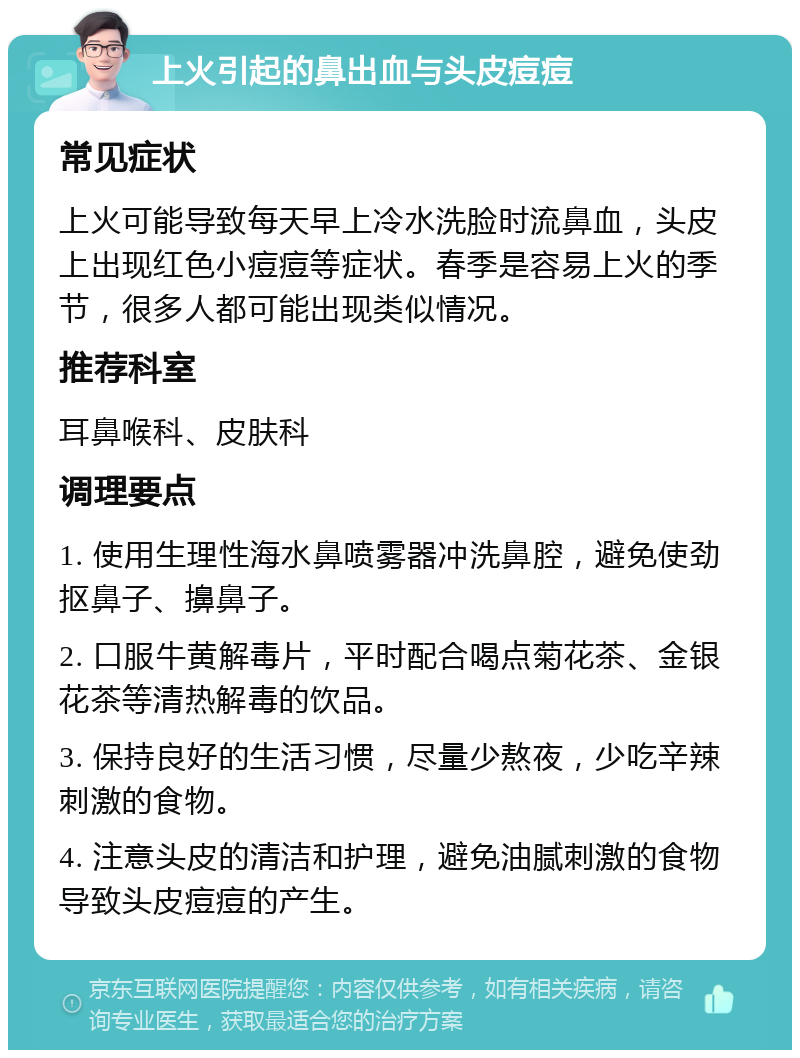 上火引起的鼻出血与头皮痘痘 常见症状 上火可能导致每天早上冷水洗脸时流鼻血，头皮上出现红色小痘痘等症状。春季是容易上火的季节，很多人都可能出现类似情况。 推荐科室 耳鼻喉科、皮肤科 调理要点 1. 使用生理性海水鼻喷雾器冲洗鼻腔，避免使劲抠鼻子、擤鼻子。 2. 口服牛黄解毒片，平时配合喝点菊花茶、金银花茶等清热解毒的饮品。 3. 保持良好的生活习惯，尽量少熬夜，少吃辛辣刺激的食物。 4. 注意头皮的清洁和护理，避免油腻刺激的食物导致头皮痘痘的产生。