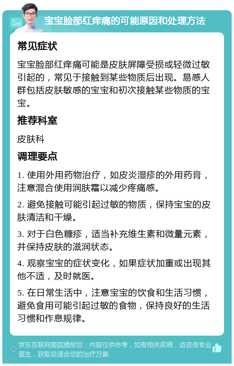 宝宝脸部红痒痛的可能原因和处理方法 常见症状 宝宝脸部红痒痛可能是皮肤屏障受损或轻微过敏引起的，常见于接触到某些物质后出现。易感人群包括皮肤敏感的宝宝和初次接触某些物质的宝宝。 推荐科室 皮肤科 调理要点 1. 使用外用药物治疗，如皮炎湿疹的外用药膏，注意混合使用润肤霜以减少疼痛感。 2. 避免接触可能引起过敏的物质，保持宝宝的皮肤清洁和干燥。 3. 对于白色糠疹，适当补充维生素和微量元素，并保持皮肤的滋润状态。 4. 观察宝宝的症状变化，如果症状加重或出现其他不适，及时就医。 5. 在日常生活中，注意宝宝的饮食和生活习惯，避免食用可能引起过敏的食物，保持良好的生活习惯和作息规律。