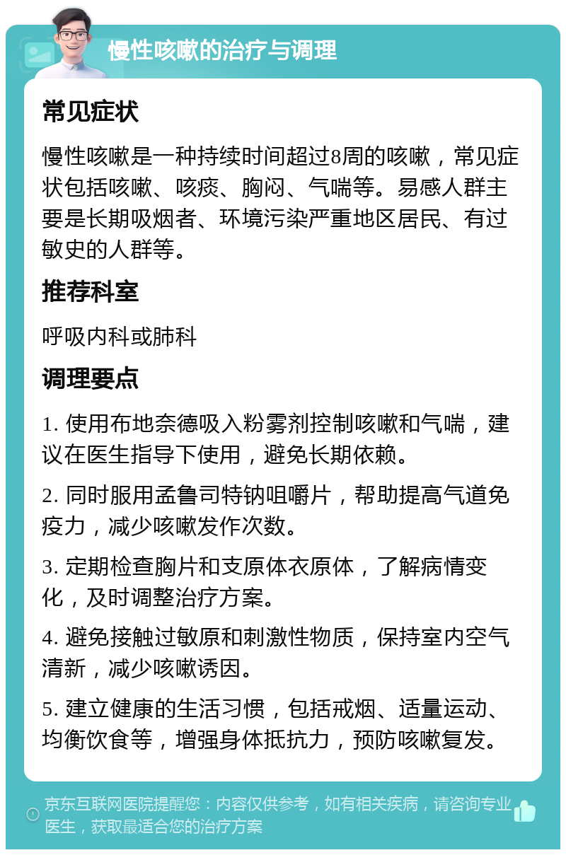 慢性咳嗽的治疗与调理 常见症状 慢性咳嗽是一种持续时间超过8周的咳嗽，常见症状包括咳嗽、咳痰、胸闷、气喘等。易感人群主要是长期吸烟者、环境污染严重地区居民、有过敏史的人群等。 推荐科室 呼吸内科或肺科 调理要点 1. 使用布地奈德吸入粉雾剂控制咳嗽和气喘，建议在医生指导下使用，避免长期依赖。 2. 同时服用孟鲁司特钠咀嚼片，帮助提高气道免疫力，减少咳嗽发作次数。 3. 定期检查胸片和支原体衣原体，了解病情变化，及时调整治疗方案。 4. 避免接触过敏原和刺激性物质，保持室内空气清新，减少咳嗽诱因。 5. 建立健康的生活习惯，包括戒烟、适量运动、均衡饮食等，增强身体抵抗力，预防咳嗽复发。