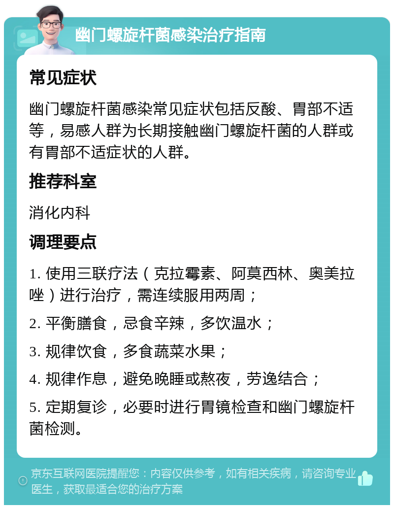 幽门螺旋杆菌感染治疗指南 常见症状 幽门螺旋杆菌感染常见症状包括反酸、胃部不适等，易感人群为长期接触幽门螺旋杆菌的人群或有胃部不适症状的人群。 推荐科室 消化内科 调理要点 1. 使用三联疗法（克拉霉素、阿莫西林、奥美拉唑）进行治疗，需连续服用两周； 2. 平衡膳食，忌食辛辣，多饮温水； 3. 规律饮食，多食蔬菜水果； 4. 规律作息，避免晚睡或熬夜，劳逸结合； 5. 定期复诊，必要时进行胃镜检查和幽门螺旋杆菌检测。