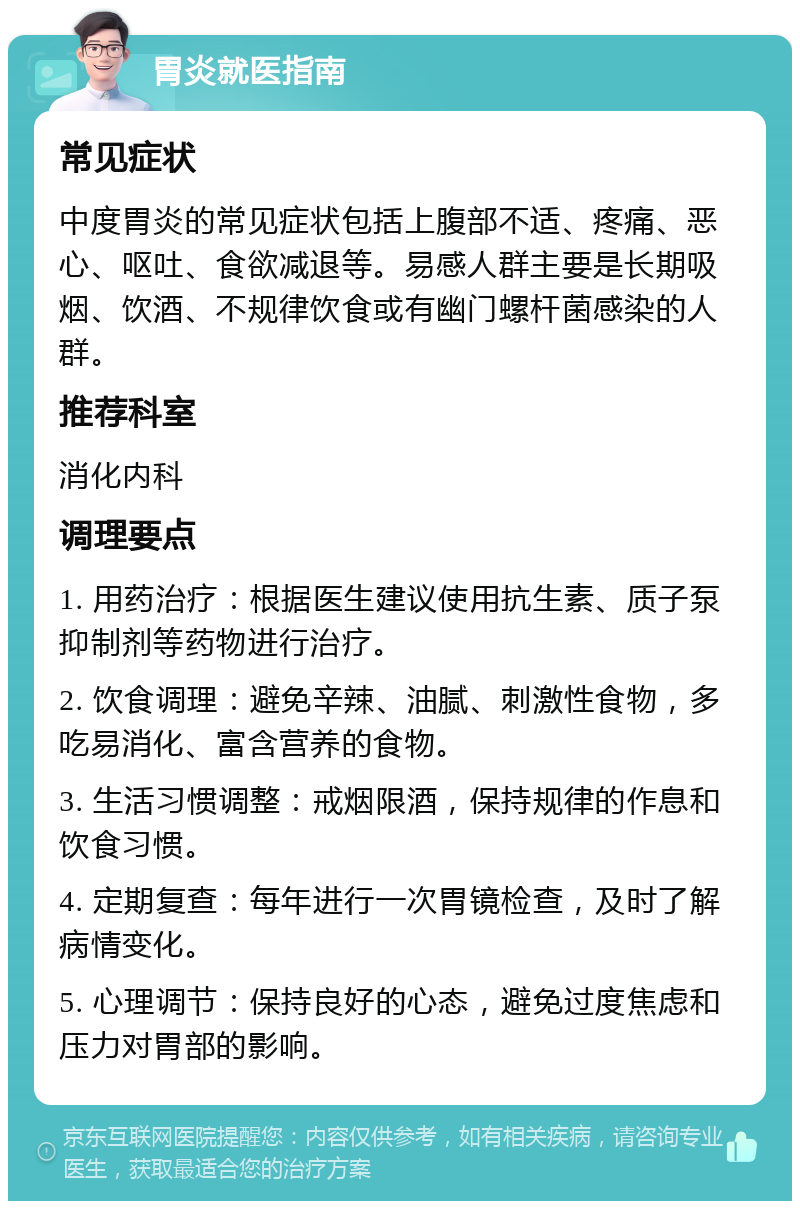 胃炎就医指南 常见症状 中度胃炎的常见症状包括上腹部不适、疼痛、恶心、呕吐、食欲减退等。易感人群主要是长期吸烟、饮酒、不规律饮食或有幽门螺杆菌感染的人群。 推荐科室 消化内科 调理要点 1. 用药治疗：根据医生建议使用抗生素、质子泵抑制剂等药物进行治疗。 2. 饮食调理：避免辛辣、油腻、刺激性食物，多吃易消化、富含营养的食物。 3. 生活习惯调整：戒烟限酒，保持规律的作息和饮食习惯。 4. 定期复查：每年进行一次胃镜检查，及时了解病情变化。 5. 心理调节：保持良好的心态，避免过度焦虑和压力对胃部的影响。