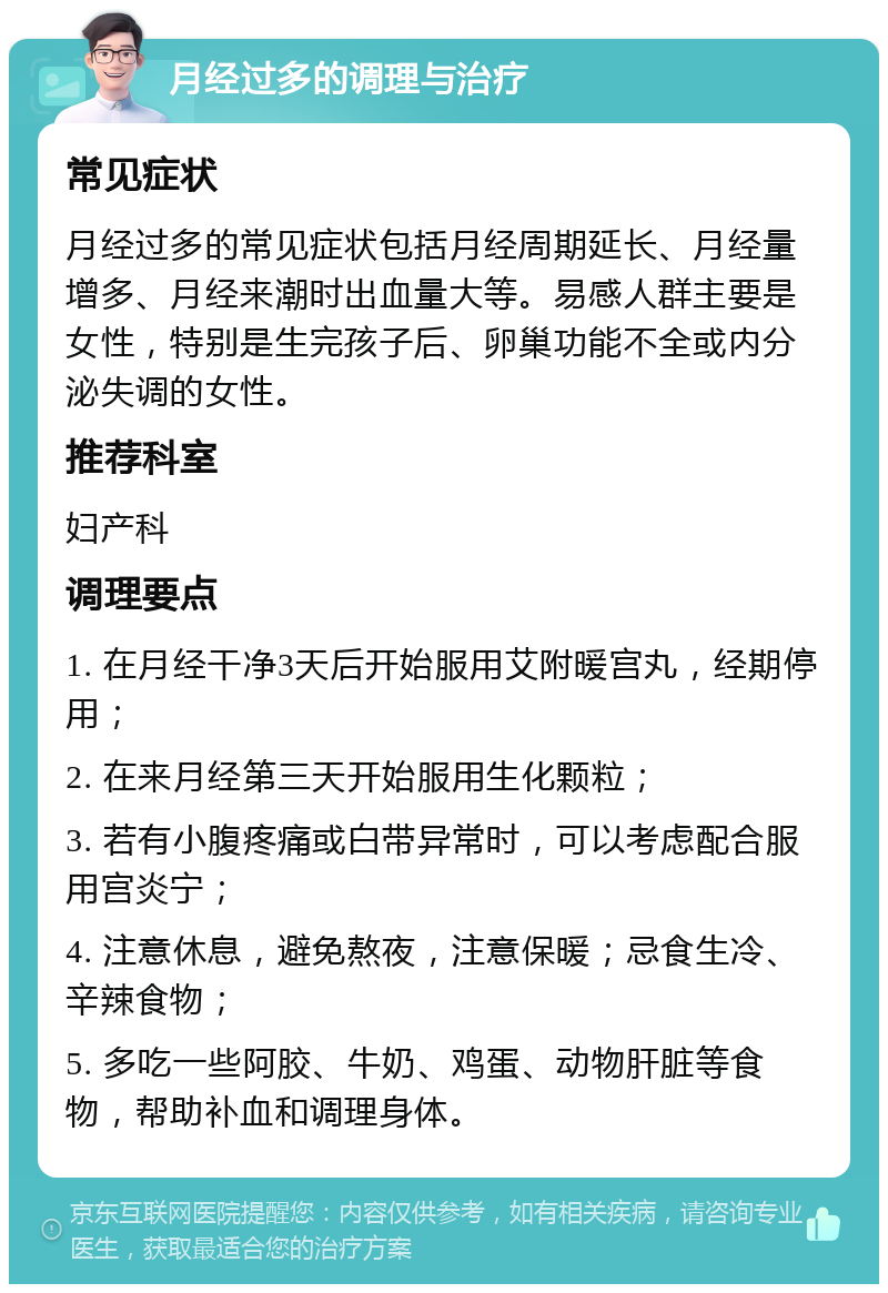 月经过多的调理与治疗 常见症状 月经过多的常见症状包括月经周期延长、月经量增多、月经来潮时出血量大等。易感人群主要是女性，特别是生完孩子后、卵巢功能不全或内分泌失调的女性。 推荐科室 妇产科 调理要点 1. 在月经干净3天后开始服用艾附暖宫丸，经期停用； 2. 在来月经第三天开始服用生化颗粒； 3. 若有小腹疼痛或白带异常时，可以考虑配合服用宫炎宁； 4. 注意休息，避免熬夜，注意保暖；忌食生冷、辛辣食物； 5. 多吃一些阿胶、牛奶、鸡蛋、动物肝脏等食物，帮助补血和调理身体。