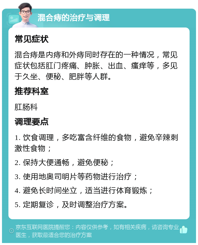 混合痔的治疗与调理 常见症状 混合痔是内痔和外痔同时存在的一种情况，常见症状包括肛门疼痛、肿胀、出血、瘙痒等，多见于久坐、便秘、肥胖等人群。 推荐科室 肛肠科 调理要点 1. 饮食调理，多吃富含纤维的食物，避免辛辣刺激性食物； 2. 保持大便通畅，避免便秘； 3. 使用地奥司明片等药物进行治疗； 4. 避免长时间坐立，适当进行体育锻炼； 5. 定期复诊，及时调整治疗方案。