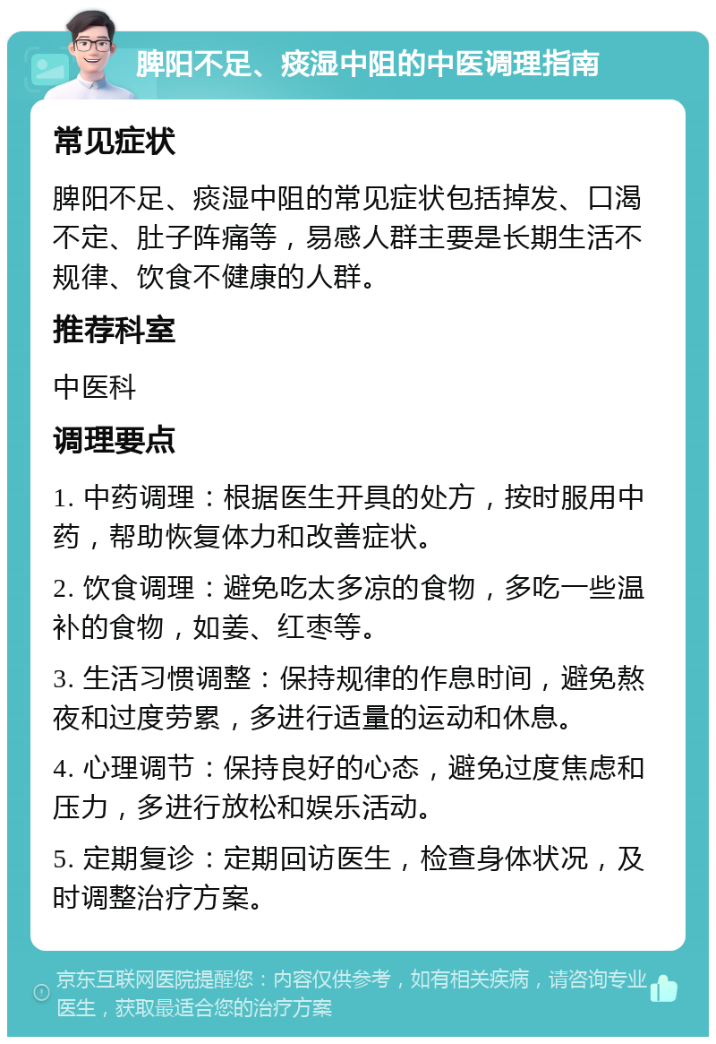 脾阳不足、痰湿中阻的中医调理指南 常见症状 脾阳不足、痰湿中阻的常见症状包括掉发、口渴不定、肚子阵痛等，易感人群主要是长期生活不规律、饮食不健康的人群。 推荐科室 中医科 调理要点 1. 中药调理：根据医生开具的处方，按时服用中药，帮助恢复体力和改善症状。 2. 饮食调理：避免吃太多凉的食物，多吃一些温补的食物，如姜、红枣等。 3. 生活习惯调整：保持规律的作息时间，避免熬夜和过度劳累，多进行适量的运动和休息。 4. 心理调节：保持良好的心态，避免过度焦虑和压力，多进行放松和娱乐活动。 5. 定期复诊：定期回访医生，检查身体状况，及时调整治疗方案。