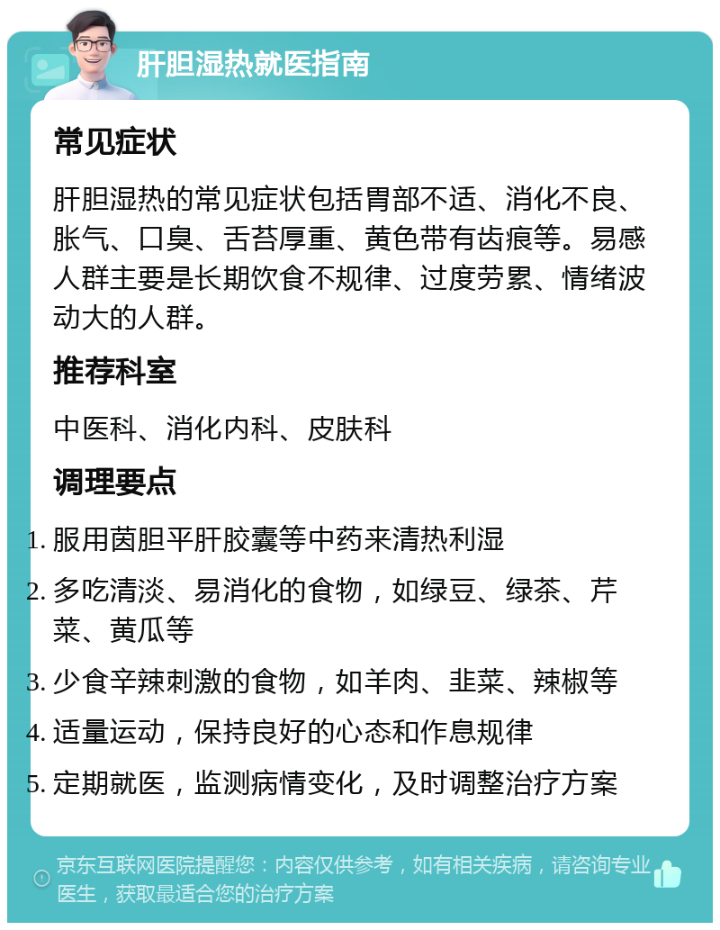 肝胆湿热就医指南 常见症状 肝胆湿热的常见症状包括胃部不适、消化不良、胀气、口臭、舌苔厚重、黄色带有齿痕等。易感人群主要是长期饮食不规律、过度劳累、情绪波动大的人群。 推荐科室 中医科、消化内科、皮肤科 调理要点 服用茵胆平肝胶囊等中药来清热利湿 多吃清淡、易消化的食物，如绿豆、绿茶、芹菜、黄瓜等 少食辛辣刺激的食物，如羊肉、韭菜、辣椒等 适量运动，保持良好的心态和作息规律 定期就医，监测病情变化，及时调整治疗方案