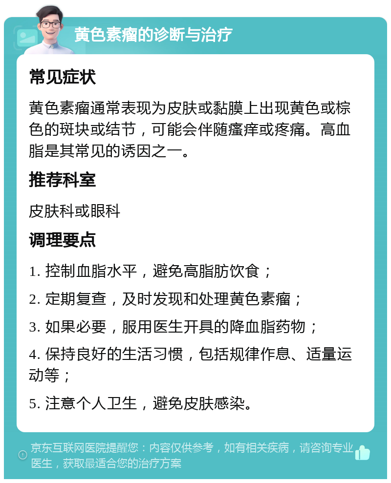 黄色素瘤的诊断与治疗 常见症状 黄色素瘤通常表现为皮肤或黏膜上出现黄色或棕色的斑块或结节，可能会伴随瘙痒或疼痛。高血脂是其常见的诱因之一。 推荐科室 皮肤科或眼科 调理要点 1. 控制血脂水平，避免高脂肪饮食； 2. 定期复查，及时发现和处理黄色素瘤； 3. 如果必要，服用医生开具的降血脂药物； 4. 保持良好的生活习惯，包括规律作息、适量运动等； 5. 注意个人卫生，避免皮肤感染。