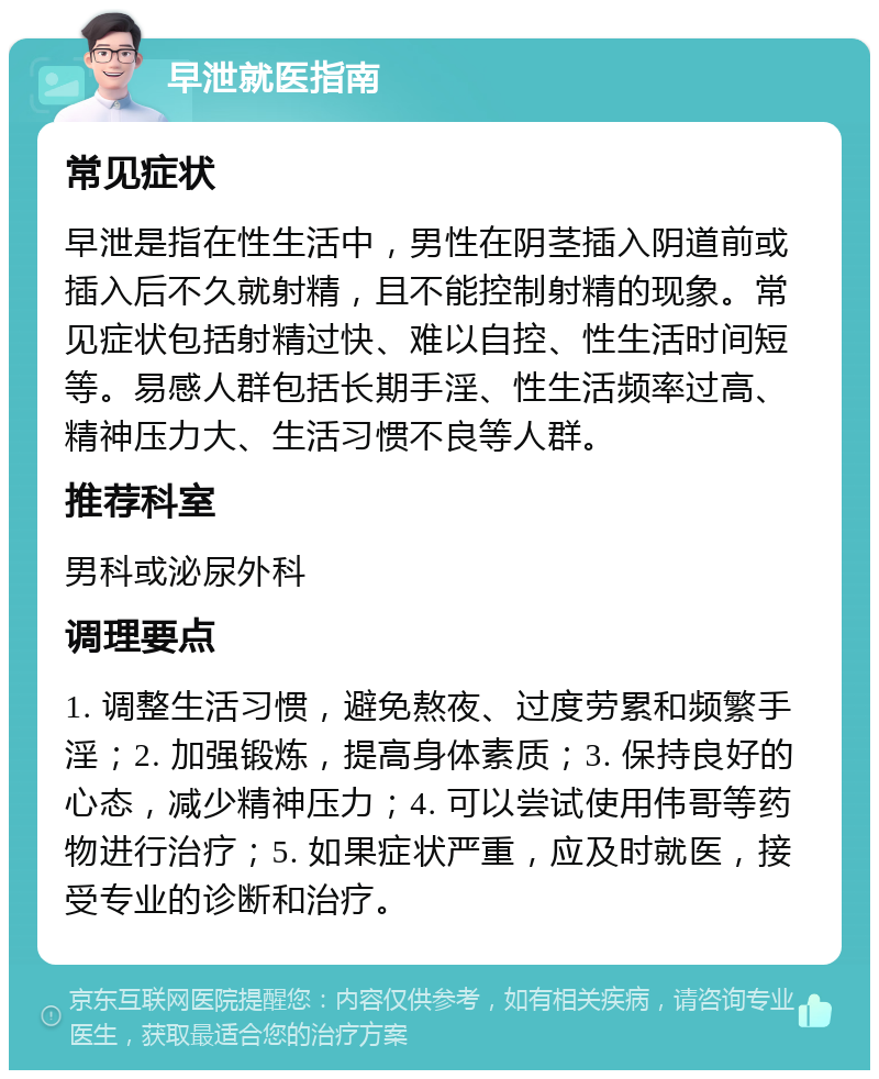 早泄就医指南 常见症状 早泄是指在性生活中，男性在阴茎插入阴道前或插入后不久就射精，且不能控制射精的现象。常见症状包括射精过快、难以自控、性生活时间短等。易感人群包括长期手淫、性生活频率过高、精神压力大、生活习惯不良等人群。 推荐科室 男科或泌尿外科 调理要点 1. 调整生活习惯，避免熬夜、过度劳累和频繁手淫；2. 加强锻炼，提高身体素质；3. 保持良好的心态，减少精神压力；4. 可以尝试使用伟哥等药物进行治疗；5. 如果症状严重，应及时就医，接受专业的诊断和治疗。