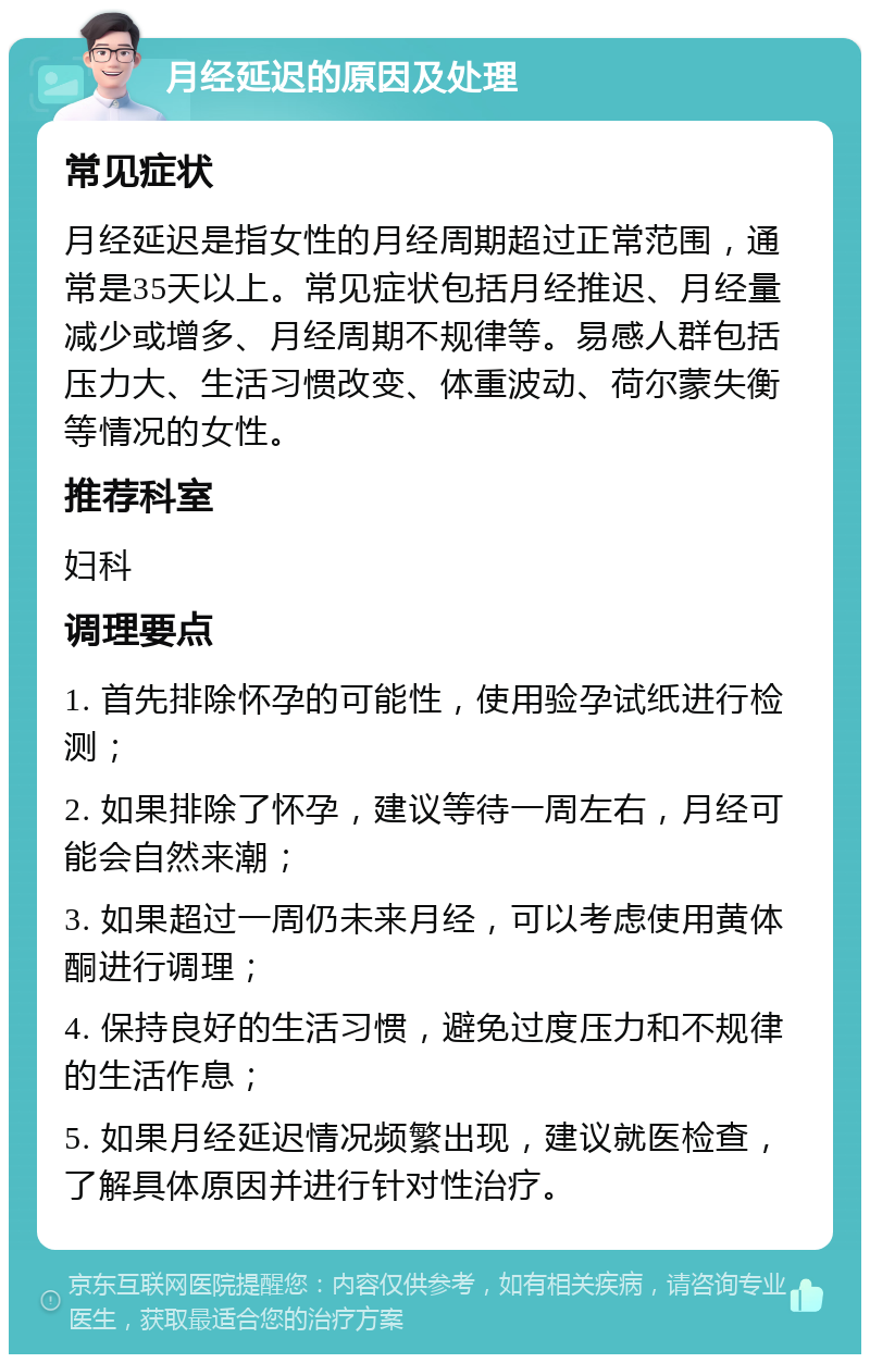 月经延迟的原因及处理 常见症状 月经延迟是指女性的月经周期超过正常范围，通常是35天以上。常见症状包括月经推迟、月经量减少或增多、月经周期不规律等。易感人群包括压力大、生活习惯改变、体重波动、荷尔蒙失衡等情况的女性。 推荐科室 妇科 调理要点 1. 首先排除怀孕的可能性，使用验孕试纸进行检测； 2. 如果排除了怀孕，建议等待一周左右，月经可能会自然来潮； 3. 如果超过一周仍未来月经，可以考虑使用黄体酮进行调理； 4. 保持良好的生活习惯，避免过度压力和不规律的生活作息； 5. 如果月经延迟情况频繁出现，建议就医检查，了解具体原因并进行针对性治疗。