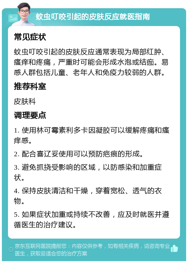 蚊虫叮咬引起的皮肤反应就医指南 常见症状 蚊虫叮咬引起的皮肤反应通常表现为局部红肿、瘙痒和疼痛，严重时可能会形成水泡或结痂。易感人群包括儿童、老年人和免疫力较弱的人群。 推荐科室 皮肤科 调理要点 1. 使用林可霉素利多卡因凝胶可以缓解疼痛和瘙痒感。 2. 配合喜辽妥使用可以预防疤痕的形成。 3. 避免抓挠受影响的区域，以防感染和加重症状。 4. 保持皮肤清洁和干燥，穿着宽松、透气的衣物。 5. 如果症状加重或持续不改善，应及时就医并遵循医生的治疗建议。